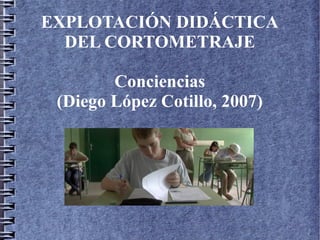 EXPLOTACIÓN DIDÁCTICA
DEL CORTOMETRAJE
Conciencias
(Diego López Cotillo, 2007)
 