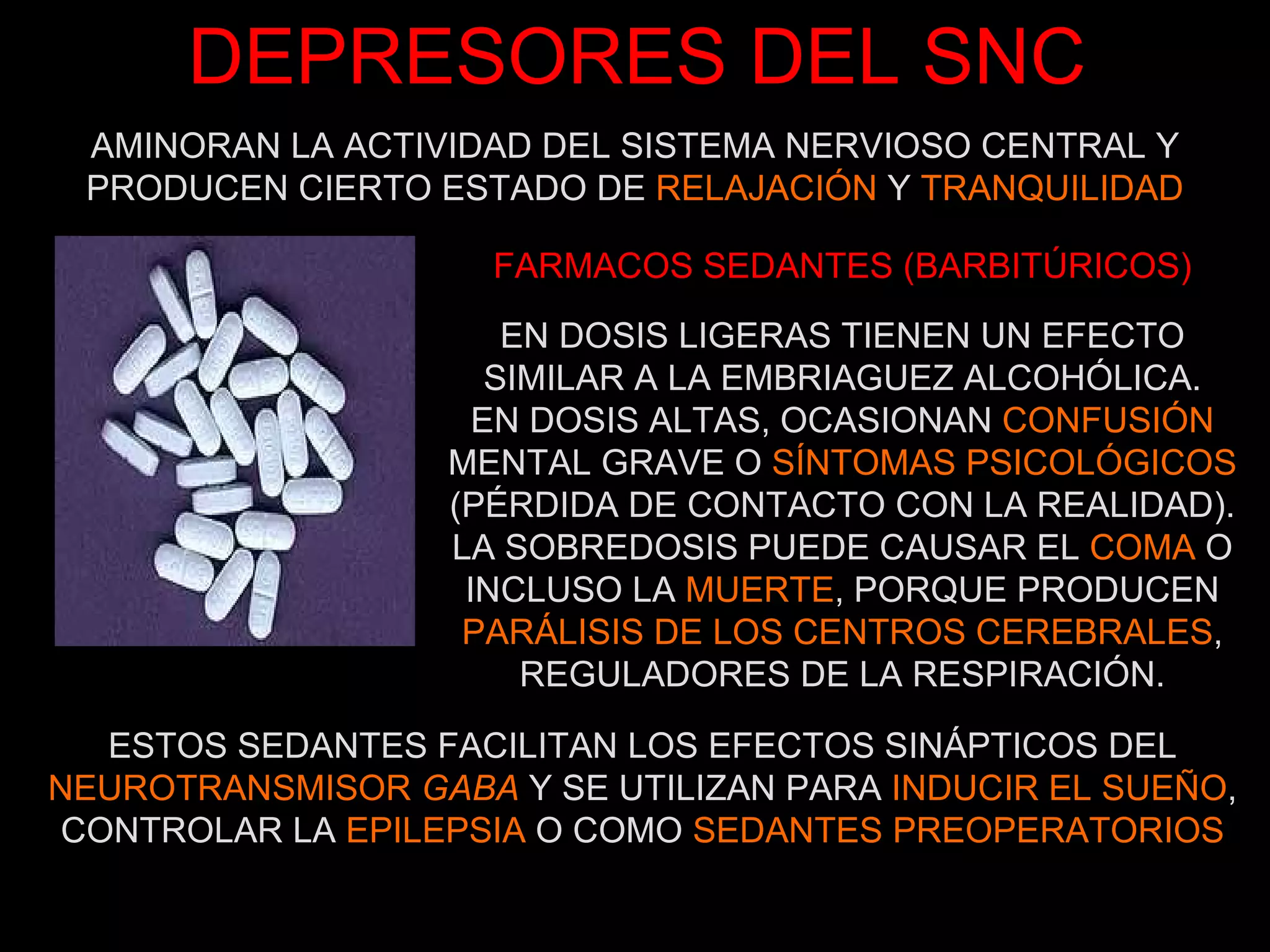 DEPRESORES DEL SNC EN DOSIS LIGERAS TIENEN UN EFECTO SIMILAR A LA EMBRIAGUEZ ALCOHÓLICA. EN DOSIS ALTAS, OCASIONAN  CONFUSIÓN  MENTAL GRAVE O  SÍNTOMAS PSICOLÓGICOS  (PÉRDIDA DE CONTACTO CON LA REALIDAD). LA SOBREDOSIS PUEDE CAUSAR EL  COMA  O INCLUSO LA  MUERTE , PORQUE PRODUCEN  PARÁLISIS DE LOS CENTROS CEREBRALES , REGULADORES DE LA RESPIRACIÓN. FARMACOS SEDANTES (BARBITÚRICOS) ESTOS SEDANTES FACILITAN LOS EFECTOS SINÁPTICOS DEL  NEUROTRANSMISOR  GABA  Y SE UTILIZAN PARA  INDUCIR EL SUEÑO , CONTROLAR LA  EPILEPSIA  O COMO  SEDANTES PREOPERATORIOS AMINORAN LA ACTIVIDAD DEL SISTEMA NERVIOSO CENTRAL Y PRODUCEN CIERTO ESTADO DE  RELAJACIÓN  Y  TRANQUILIDAD 