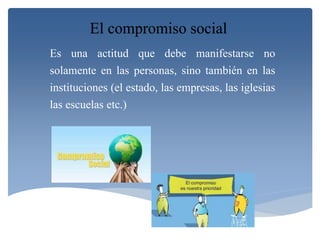 El compromiso social 
Es una actitud que debe manifestarse no 
solamente en las personas, sino también en las 
instituciones (el estado, las empresas, las iglesias 
las escuelas etc.) 
 