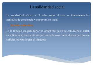 La solidaridad social 
La solidaridad social es el valor sobre el cual se fundamenta las 
actitudes de conciencia y compromiso social 
 
Es la función vía para forjar un orden mas justo de convivencia. quien 
es solidario se da cuenta de que los esfuerzos individuales que no son 
suficientes para lograr el bienestar 
 