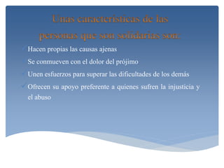 Hacen propias las causas ajenas 
Se conmueven con el dolor del prójimo 
Unen esfuerzos para superar las dificultades de los demás 
Ofrecen su apoyo preferente a quienes sufren la injusticia y 
el abuso 
 