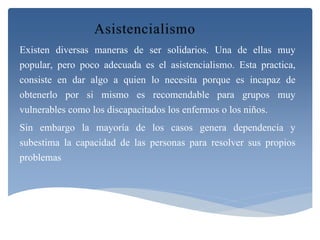Existen diversas maneras de ser solidarios. Una de ellas muy 
popular, pero poco adecuada es el asistencialismo. Esta practica, 
consiste en dar algo a quien lo necesita porque es incapaz de 
obtenerlo por si mismo es recomendable para grupos muy 
vulnerables como los discapacitados los enfermos o los niños. 
Sin embargo la mayoría de los casos genera dependencia y 
subestima la capacidad de las personas para resolver sus propios 
problemas 
