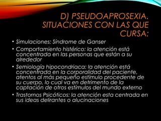 D) PSEUDOAPROSEXIA.
SITUACIONES CON LAS QUE
CURSA:
• Simulaciones: Síndrome de Ganser
• Comportamiento histérico: la atención está
concentrada en las personas que están a su
alrededor
• Semiología hipocondriaca: la atención está
concentrada en la corporalidad del paciente,
atentos al más pequeño estímulo procedente de
su cuerpo, lo cual va en detrimento de la
captación de otros estímulos del mundo externo
• Trastornos Psicóticos: la atención esta centrada en
sus ideas delirantes o alucinaciones

 