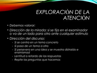 EXPLORACIÓN DE LA
ATENCIÓN
• Debemos valorar:

• Dirección de la mirada: si se fija en el examinador
o va de un lado para otro ante cualquier estímulo
• Dirección del discurso:
- Si se centra en un tema concreto
- Si pasa de un tema a otro
- Si persevera en una idea y se muestra distraído e
ensimismad
- Lentitud o retardo de las respuestas
- Repite las preguntas que hacemos

 