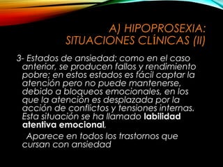 A) HIPOPROSEXIA:
SITUACIONES CLÍNICAS (II)
3- Estados de ansiedad: como en el caso
anterior, se producen fallos y rendimiento
pobre; en estos estados es fácil captar la
atención pero no puede mantenerse,
debido a bloqueos emocionales, en los
que la atención es desplazada por la
acción de conflictos y tensiones internas.
Esta situación se ha llamado labilidad
atentiva emocional,
Aparece en todos los trastornos que
cursan con ansiedad

 