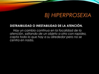 B) HIPERPROSEXIA
DISTRAIBILIDAD O INESTABILIDAD DE LA ATENCIÓN.
Hay un cambio continuo en la focalidad de la
atención, saltando de un objeto a otro con rapidez,
capta todo lo que hay a su alrededor pero no se
centra en nada.

 