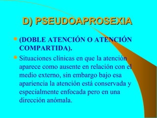 D) PSEUDOAPROSEXIAD) PSEUDOAPROSEXIA
(DOBLE ATENCIÓN O ATENCIÓN
COMPARTIDA).
Situaciones clínicas en que la atención
aparece como ausente en relación con el
medio externo, sin embargo bajo esa
apariencia la atención está conservada y
especialmente enfocada pero en una
dirección anómala.
 