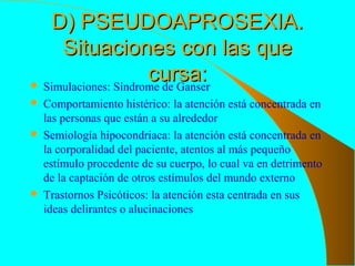 D) PSEUDOAPROSEXIA.D) PSEUDOAPROSEXIA.
Situaciones con las queSituaciones con las que
cursa:cursa: Simulaciones: Síndrome de Ganser
 Comportamiento histérico: la atención está concentrada en
las personas que están a su alrededor
 Semiología hipocondriaca: la atención está concentrada en
la corporalidad del paciente, atentos al más pequeño
estímulo procedente de su cuerpo, lo cual va en detrimento
de la captación de otros estímulos del mundo externo
 Trastornos Psicóticos: la atención esta centrada en sus
ideas delirantes o alucinaciones
 