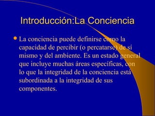 Introducción:La ConcienciaIntroducción:La Conciencia
La conciencia puede definirse como la
capacidad de percibir (o percatarse) de sí
mismo y del ambiente. Es un estado general
que incluye muchas áreas específicas, con
lo que la integridad de la conciencia está
subordinada a la integridad de sus
componentes.
 
