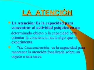 LA ATENCIÓNLA ATENCIÓN
La Atención: Es la capacidad para
concentrar al actividad psíquica en un
determinado objeto o la capacidad para
orientar la conciencia hacia algo que se
experimenta.
 *La Concentración: es la capacidad para
mantener la atención focalizada sobre un
objeto o una tarea.
 
