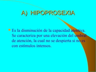 A) HIPOPROSEXIAA) HIPOPROSEXIA
Es la disminución de la capacidad atentiva.
Se caracteriza por una elevación del umbral
de atención, la cual no se despierta si no es
con estímulos intensos.
 