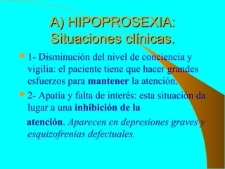 A) HIPOPROSEXIA:A) HIPOPROSEXIA:
Situaciones clínicas.Situaciones clínicas.
1- Disminución del nivel de conciencia y
vigilia: el paciente tiene que hacer grandes
esfuerzos para mantener la atención.
2- Apatía y falta de interés: esta situación da
lugar a una inhibición de la
atención. Aparecen en depresiones graves y
esquizofrenias defectuales.
 