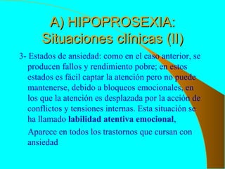 A) HIPOPROSEXIA:A) HIPOPROSEXIA:
Situaciones clínicas (II)Situaciones clínicas (II)
3- Estados de ansiedad: como en el caso anterior, se
producen fallos y rendimiento pobre; en estos
estados es fácil captar la atención pero no puede
mantenerse, debido a bloqueos emocionales, en
los que la atención es desplazada por la acción de
conflictos y tensiones internas. Esta situación se
ha llamado labilidad atentiva emocional,
Aparece en todos los trastornos que cursan con
ansiedad
 