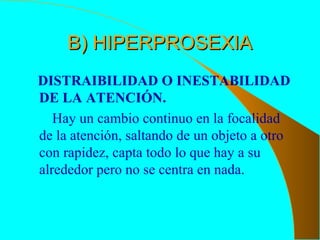 B) HIPERPROSEXIAB) HIPERPROSEXIA
DISTRAIBILIDAD O INESTABILIDAD
DE LA ATENCIÓN.
Hay un cambio continuo en la focalidad
de la atención, saltando de un objeto a otro
con rapidez, capta todo lo que hay a su
alrededor pero no se centra en nada.
 