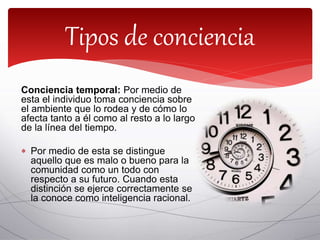 Conciencia temporal: Por medio de
esta el individuo toma conciencia sobre
el ambiente que lo rodea y de cómo lo
afecta tanto a él como al resto a lo largo
de la línea del tiempo.
 Por medio de esta se distingue
aquello que es malo o bueno para la
comunidad como un todo con
respecto a su futuro. Cuando esta
distinción se ejerce correctamente se
la conoce como inteligencia racional.
Tipos de conciencia
 