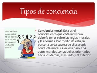  Conciencia moral: Esta es el
conocimiento que cada individuo
debería tener sobre las reglas morales
y las normas. Por medio de esta, la
persona se da cuenta de si la propia
conducta moral es valiosa o no. Los
actos morales son aquellos orientados
hacia los demás, el mundo y el exterior.
Tipos de conciencia
 