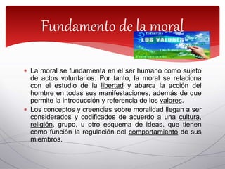  La moral se fundamenta en el ser humano como sujeto
de actos voluntarios. Por tanto, la moral se relaciona
con el estudio de la libertad y abarca la acción del
hombre en todas sus manifestaciones, además de que
permite la introducción y referencia de los valores.
 Los conceptos y creencias sobre moralidad llegan a ser
considerados y codificados de acuerdo a una cultura,
religión, grupo, u otro esquema de ideas, que tienen
como función la regulación del comportamiento de sus
miembros.
Fundamento de la moral
 