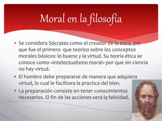  Se considera Sócrates como el creador de la ética, por
que fue el primero que teorizo sobre los conceptos
morales básicos: lo bueno y la virtud. Su teoría ética se
conoce como «intelectualismo moral» por que sin ciencia
no hay virtud.
 El hombre debe prepararse de manera que adquiera
virtud, lo cual le facilitara la practica del bien.
 La preparación consiste en tener conocimientos
necesarios. El fin de las acciones será la felicidad.
Moral en la filosofía
 