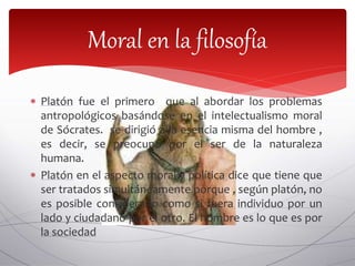  Platón fue el primero que al abordar los problemas
antropológicos basándose en el intelectualismo moral
de Sócrates. se dirigió a la esencia misma del hombre ,
es decir, se preocupo por el ser de la naturaleza
humana.
 Platón en el aspecto moral y política dice que tiene que
ser tratados simultáneamente porque , según platón, no
es posible considerarlo como si fuera individuo por un
lado y ciudadano por el otro. El hombre es lo que es por
la sociedad
Moral en la filosofía
 