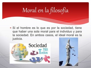  Si el hombre es lo que es por la sociedad, tiene
que haber una sola moral para el individuo y para
la sociedad. En ambos casos, el ideal moral es la
justicia.
Moral en la filosofía
 