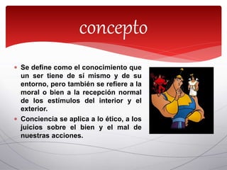  Se define como el conocimiento que
un ser tiene de sí mismo y de su
entorno, pero también se refiere a la
moral o bien a la recepción normal
de los estímulos del interior y el
exterior.
 Conciencia se aplica a lo ético, a los
juicios sobre el bien y el mal de
nuestras acciones.
concepto
 