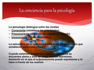 La conciencia para la psicología
La psicología distingue entre los niveles
 Consciente (establece las prioridades)
 Preconsciente (depende del objetivo a cumplir)
 Inconsciente (no se racionaliza).
La estructura de la conciencia está dada por la relación que
establecen estos tres niveles.
Cuando estamos despiertos nuestra conciencia se
encuentra alerta y sólo se relaja cuando dormimos,
momento en el que el subconsciente puede expresarse y lo
hace a través de los sueños
 