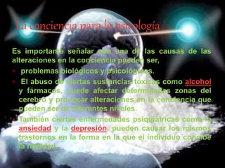 Es importante señalar que una de las causas de las
alteraciones en la conciencia pueden ser,
 problemas biológicos y psicológicos.
 El abuso de ciertas sustancias tóxicas como alcohol
y fármacos, puede afectar determinadas zonas del
cerebro y provocar alteraciones en la conciencia que
pueden ser de diferentes niveles.
 También ciertas enfermedades psiquiátricas como la
ansiedad y la depresión, pueden causar los mismos
trastornos en la forma en la que el individuo concibe
la realidad.
La conciencia para la psicología
 