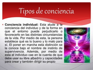  Conciencia individual: Esta alude a la
conciencia del individuo y de la forma en
que el entorno puede perjudicarlo o
favorecerlo en las distintas circunstancias
de la vida. Por medio de esta, la persona
establece qué es lo bueno y lo malo para
sí. El poner en marcha esta distinción se
la conoce bajo el nombre de instinto de
supervivencia. Además, por medio de
esta el individuo cae en la cuenta de que
debe usar su libre albedrío y capacidades
para crear y también dirigir su propio
Tipos de conciencia
 