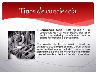  Conciencia social: Esta apunta a la
conciencia de cuál es el estado del resto
de la comunidad y de cómo el entorno
puede favorecerla o perjudicarla.
Por medio de la conciencia social se
establece aquello que es malo o bueno para
la comunidad como un todo y cuando esta
distinción se pone en marcha se la conoce
bajo el nombre de instinto de protección.
Tipos de conciencia
 