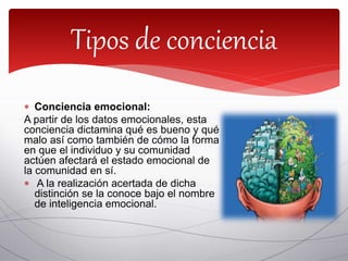  Conciencia emocional:
A partir de los datos emocionales, esta
conciencia dictamina qué es bueno y qué
malo así como también de cómo la forma
en que el individuo y su comunidad
actúen afectará el estado emocional de
la comunidad en sí.
 A la realización acertada de dicha
distinción se la conoce bajo el nombre
de inteligencia emocional.
Tipos de conciencia
 