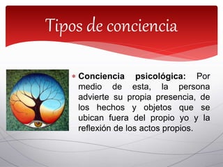  Conciencia psicológica: Por
medio de esta, la persona
advierte su propia presencia, de
los hechos y objetos que se
ubican fuera del propio yo y la
reflexión de los actos propios.
Tipos de conciencia
 