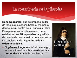 René Descartes, que se propone dudar
de todo lo que conoce hasta el momento,
decide incluir dentro de su duda a su ética.
Pero para encarar este examen, debe
establecer una ética provisoria, y allí se
da cuenta de que la realiza de acuerdo con
su conciencia, de la que duda de su
existencia física.
 El ‘pienso, luego existo’, sin embargo,
es una afirmación sobre la existencia y
preponderancia de la conciencia.
La consciencia en la filosofía
 