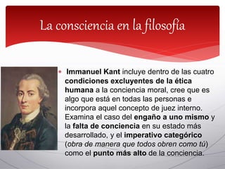  Immanuel Kant incluye dentro de las cuatro
condiciones excluyentes de la ética
humana a la conciencia moral, cree que es
algo que está en todas las personas e
incorpora aquel concepto de juez interno.
Examina el caso del engaño a uno mismo y
la falta de conciencia en su estado más
desarrollado, y el imperativo categórico
(obra de manera que todos obren como tú)
como el punto más alto de la conciencia.
La consciencia en la filosofía
 