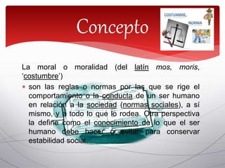 La moral o moralidad (del latín mos, moris,
‘costumbre’)
 son las reglas o normas por las que se rige el
comportamiento o la conducta de un ser humano
en relación a la sociedad (normas sociales), a sí
mismo, y a todo lo que lo rodea. Otra perspectiva
la define como el conocimiento de lo que el ser
humano debe hacer o evitar para conservar
estabilidad social.
Concepto
 
