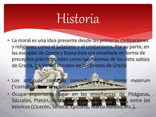  La moral es una idea presente desde las primeras civilizaciones
y religiones como el judaísmo y el cristianismo. Por su parte, en
las escuelas de Grecia y Roma ésta era enseñada en forma de
preceptos prácticos, tales como las Máximas de los siete sabios
de Grecia, los Versos dorados de los poetas de Grecia
 Los antiguos romanos concedían a las mores maiorum
(‘costumbres de los mayores’
 Ocupa importante lugar en las enseñanzas de Pitágoras,
Sócrates, Platón, Aristóteles, Epicuro y, sobre todo, entre los
estoicos (Cicerón, Séneca, Epicteto, Marco Aurelio, etc.).
Historia
 