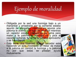  Obligada por la sed una hormiga bajo a un
manantial y arrastrada por la corriente estaba
apunto de ahogarse. viéndola en apuros una
paloma le aventó una hoja de un árbol mientras
un cazador estaba preparando su arma para
matar a la paloma la hormiga va y pica al
cazador soltando su arma la paloma aprovecho
y se fue volando
 Esto tiene una finalidad que el cazador esta
haciendo un acto incorrecto en tratar de matar
a la paloma en cambió la hormiga y la paloma
no por que estas se prestan ayuda
mutuamente.
Ejemplo de moralidad
 