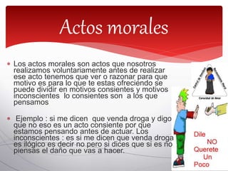  Los actos morales son actos que nosotros
realizamos voluntariamente antes de realizar
ese acto tenemos que ver o razonar para que
motivo es para lo que te estas ofreciendo se
puede dividir en motivos consientes y motivos
inconscientes lo consientes son a los que
pensamos
 Ejemplo : si me dicen que venda droga y digo
que no eso es un acto consiente por que
estamos pensando antes de actuar. Los
inconscientes : es si me dicen que venda droga
es ilógico es decir no pero si dices que si es no
piensas el daño que vas a hacer.
Actos morales
 