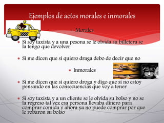  Morales
 Si soy taxista y a una pesona se le olvida su billetera se
la tengo que devolver
 Si me dicen que si quiero draga debo de decir que no
 Inmorales
 Si me dicen que si quiero droga y digo que si no estoy
pensando en las consecuencias que voy a tener
 Si soy taxista y a un cliente se le olvida su bolso y no se
la regreso tal vez esa persona llevaba dinero para
comprar comida y ahora ya no puede comprar por que
le robaron su bolso
Ejemplos de actos morales e inmorales
 