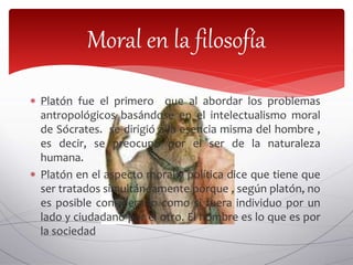  Platón fue el primero que al abordar los problemas
antropológicos basándose en el intelectualismo moral
de Sócrates. se dirigió a la esencia misma del hombre ,
es decir, se preocupo por el ser de la naturaleza
humana.
 Platón en el aspecto moral y política dice que tiene que
ser tratados simultáneamente porque , según platón, no
es posible considerarlo como si fuera individuo por un
lado y ciudadano por el otro. El hombre es lo que es por
la sociedad
Moral en la filosofía
 