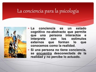  La conciencia es un estado
cognitivo no-abstracto que permite
que una persona interactúe e
interprete con los estímulos
externos que forman lo que
conocemos como la realidad.
 Si una persona no tiene conciencia,
se encuentra desconectada de la
realidad y no percibe lo actuado.
La conciencia para la psicología
 
