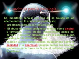 Es importante señalar que una de las causas de las
alteraciones en la conciencia pueden ser,
 problemas biológicos y psicológicos.
 El abuso de ciertas sustancias tóxicas como alcohol
y fármacos, puede afectar determinadas zonas del
cerebro y provocar alteraciones en la conciencia que
pueden ser de diferentes niveles.
 También ciertas enfermedades psiquiátricas como la
ansiedad y la depresión, pueden causar los mismos
trastornos en la forma en la que el individuo concibe
la realidad.
La conciencia para la psicología
 