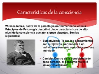 William James, padre de la psicología norteamericana, en sus
Principios de Psicología describió cinco características de alto
nivel de la consciencia que aún siguen vigentes. Son las
siguientes:
Características de la consciencia
 Subjetividad: Todos los pensamientos
son subjetivos, pertenecen a un
individuo y son sólo conocidos por ese
individuo
 Cambio: Dentro de la consciencia de
cada persona, el pensamiento está
siempre cambiando
 
