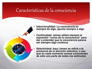  Intencionalidad: La consciencia es
siempre de algo, apunta siempre a algo
 Continuidad: James utilizó siempre la
expresión “curso de la consciencia” para
dar a entender que la consciencia parece
ser siempre algo continuo
 Selectividad: Aquí James se refirió a la
presencia de la atención selectiva, o sea
que en cada momento somos conscientes
de sólo una parte de todos los estímulos
Características de la consciencia
 