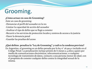 Grooming.
¿Cómo actuar en caso de Grooming?
Ante un caso de grooming:
-Denunciar al perfil del acosador en la res
-Limitar la capacidad de acción del acosador
-Analizar el tipo de delito que se llegó a cometer
-Recurrir a los servicios de protección locales y centros de acceso a la justicia
-Hacer la denuncia penal
-Guardar las pruebas del acoso
¿Qué delitos penaliza la “Ley de Grooming” y cuál es la condena prevista?
En Argentina, el grooming es un delito penado por la ley n° 26.904 e incluido en el
Código Penal. La penalización incluye prisión de 6 meses a 4 años a quien por
medio de comunicaciones electrónicas, telecomunicaciones, o cualquier
tecnología de transmisión de datos, contacte a una persona menor de edad, con
el propósito de cometer cualquier delito contra la integridad sexual de la
misma.
10
 