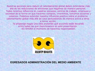 Nuestras acciones para reducir el calentamiento global deben extenderse más allá de las reducciones de emisiones que hagamos de manera personal.  Todos tenemos influencia en nuestras escuelas, centros de trabajo, empresas y sociedad de la forma en que hacemos compras, invertimos, tomamos acciones y votamos. Podemos extender nuestra influencia positiva sobre el problema calentamiento global más allá de casa persuadiendo de manera activa a otros  a tomar acción. Te propongo hagas una lista anotando qué acciones estás llevando entre todas las que mencionamos en esta presentación.  ¡Es AHORA el momento de hacernos responsables! EGRESADOS ADMINISTRACIÓN DEL MEDIO AMBIENTE 