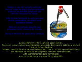 Evita acelerar cuando el vehículo esté detenido. Reduce el consumo de Aire Acondicionado pues éste disminuye la potencia y eleva el consumo del combustible. Modera la Velocidad: en rutas y no excedas los 110 Km. por hora porque encima de esa velocidad se produce un exagerado consumo de combustible. Evita sobrecargar con peso tu vehículo:  a mayor carga mayor consumo de combustible.  Modera el uso del vehículo particular. Procura viajar en grupo o en el transporte público o en bicicleta (implicará que camines y favorece tu salud).  Infla bien las llantas de tu auto para que ahorre combustible y el motor no lo queme en exceso. Opta por un vehículo pequeño que provoque menor consumo de energía. Revisa la emisión de gases de tu vehículo. 