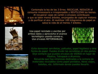 Usa papel reciclado y escribe por
ambos lados y aprovecha el avance
tecnológico usando correo-e.
Usa envases RETORNABLES.
Contempla la ley de las 3 Erres: RECICLAR, REDUCIR el
consumo innecesario e irresponsable y REUTILIZAR los bienes.
Al recuperar cajas de cartón o envases contribuyes
a que se talen menos árboles, encargados de capturar metano
y de purificar el aire. Al reutilizar 100 kilogramos de papel se
salva la vida de al menos 7 árboles.
Evita derrochar servilletas, pañuelos, papel higiénico u otra
forma de papel. Puedes dividir las servilletas en dos partes.
Elije siempre que puedas envases de VIDRIO en lugar de
Plástico, Tetrapack o Aluminio.
Recuerda que hay empresas dedicadas a la compra de
materiales reciclables como papel periódico, libros viejos,
botellas, etc. Infórmate donde puedes llevarlo.
 