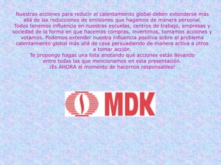 Nuestras acciones para reducir el calentamiento global deben extenderse más
allá de las reducciones de emisiones que hagamos de manera personal.
Todos tenemos influencia en nuestras escuelas, centros de trabajo, empresas y
sociedad de la forma en que hacemos compras, invertimos, tomamos acciones y
votamos. Podemos extender nuestra influencia positiva sobre el problema
calentamiento global más allá de casa persuadiendo de manera activa a otros
a tomar acción.
Te propongo hagas una lista anotando qué acciones estás llevando
entre todas las que mencionamos en esta presentación.
¡Es AHORA el momento de hacernos responsables!
 