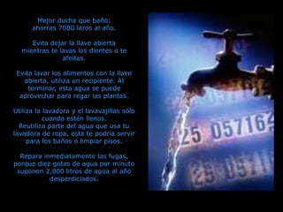 Mejor ducha que baño:
ahorras 7000 litros al año.
Evita dejar la llave abierta
mientras te lavas los dientes o te
afeitas.
Evita lavar los alimentos con la llave
abierta, utiliza un recipiente. Al
terminar, esta agua se puede
aprovechar para regar las plantas.
Utiliza la lavadora y el lavavajillas sólo
cuando estén llenos.
Reutiliza parte del agua que usa tu
lavadora de ropa, esta te podría servir
para los baños o limpiar pisos.
Repara inmediatamente las fugas,
porque diez gotas de agua por minuto
suponen 2,000 litros de agua al año
desperdiciados.
 