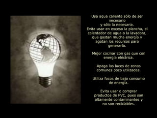 Usa agua caliente sólo de ser
necesario
y sólo la necesaria.
Evita usar en exceso la plancha, el
calentador de agua o la lavadora,
que gastan mucha energía y
agotan los recursos para
generarla.
Mejor cocinar con gas que con
energía eléctrica.
Apaga las luces de zonas
comunes poco utilizadas.
Utiliza focos de bajo consumo
de energía.
Evita usar o comprar
productos de PVC, pues son
altamente contaminantes y
no son reciclables.
 